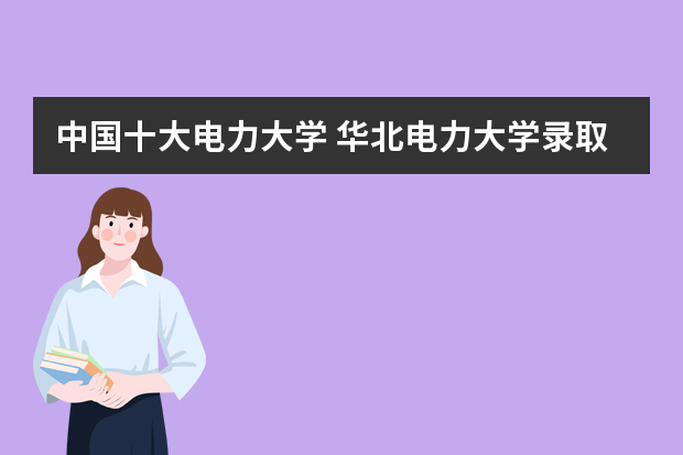 中国十大电力大学 华北电力大学录取分数线